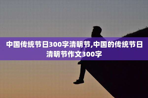 中国传统节日300字清明节,中国的传统节日清明节作文300字