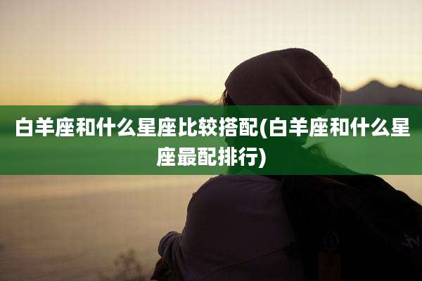白羊座和什么星座比较搭配(白羊座和什么星座最配排行)
