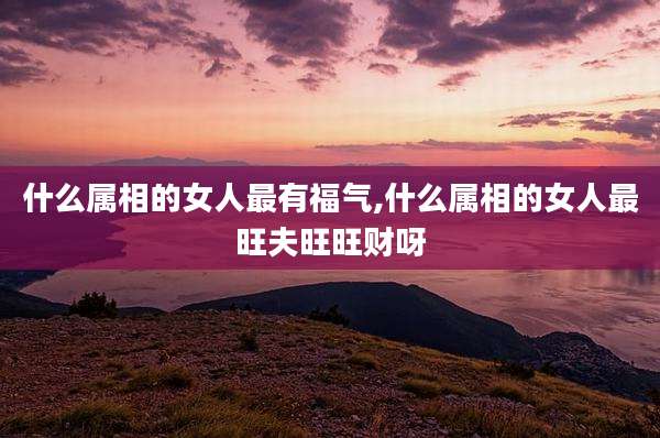 什么属相的女人最有福气,什么属相的女人最旺夫旺旺财呀