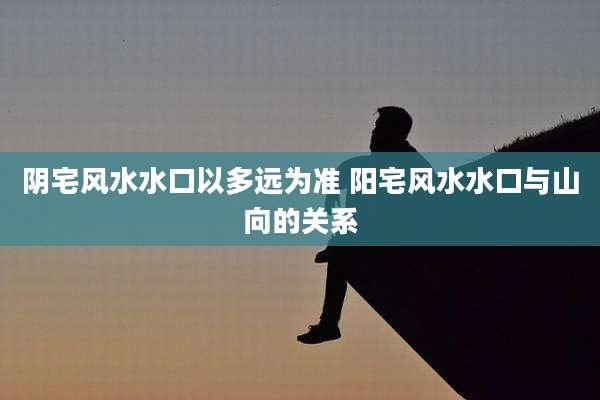 阴宅风水水口以多远为准 阳宅风水水口与山向的关系