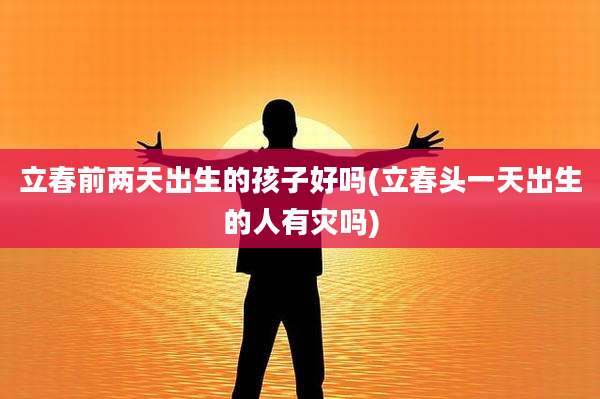 立春前两天出生的孩子好吗(立春头一天出生的人有灾吗)