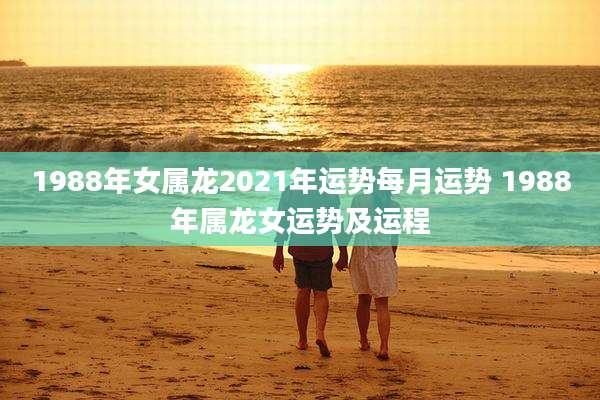 1988年女属龙2021年运势每月运势 1988年属龙女运势及运程