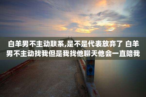 白羊男不主动联系,是不是代表放弃了 白羊男不主动找我但是我找他聊天他会一直陪我