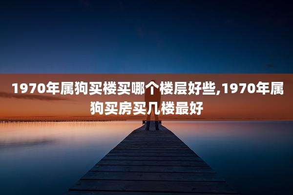 1970年属狗买楼买哪个楼层好些,1970年属狗买房买几楼最好