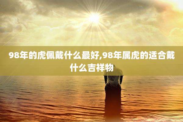 98年的虎佩戴什么最好,98年属虎的适合戴什么吉祥物