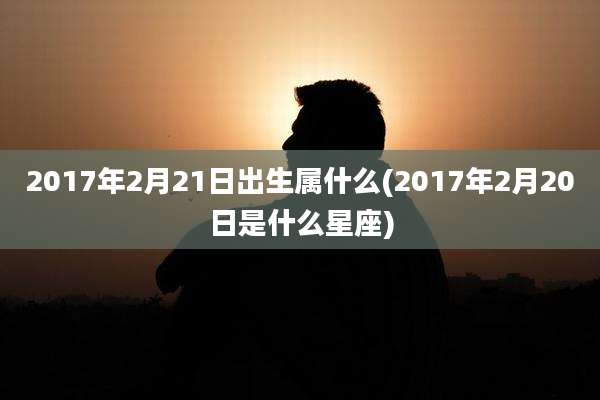 2017年2月21日出生属什么(2017年2月20日是什么星座)