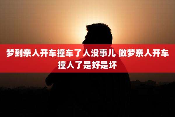 梦到亲人开车撞车了人没事儿 做梦亲人开车撞人了是好是坏