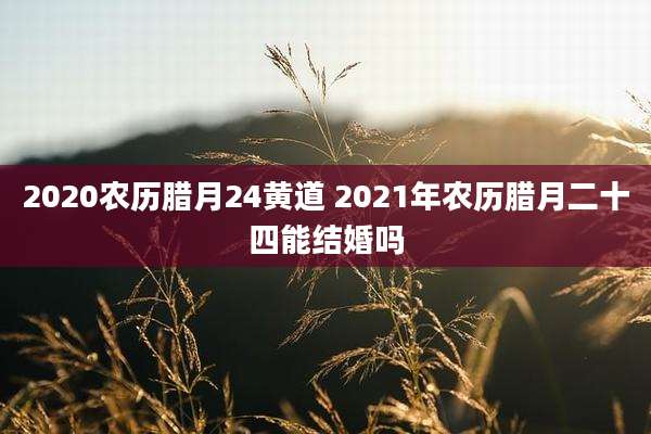 2020农历腊月24黄道 2021年农历腊月二十四能结婚吗