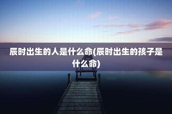 辰时出生的人是什么命(辰时出生的孩子是什么命)