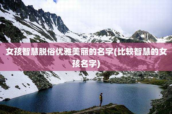 女孩智慧脱俗优雅美丽的名字(比较智慧的女孩名字)