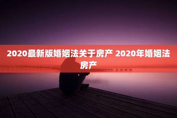 2020最新版婚姻法关于房产 2020年婚姻法房产