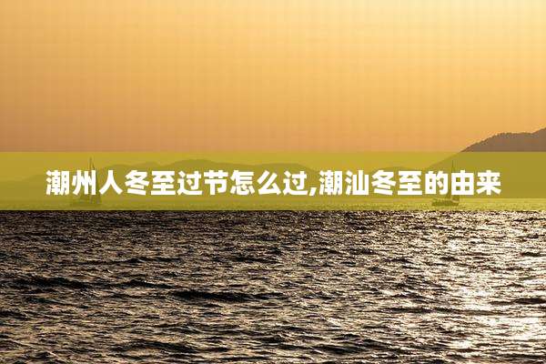 潮州人冬至过节怎么过,潮汕冬至的由来