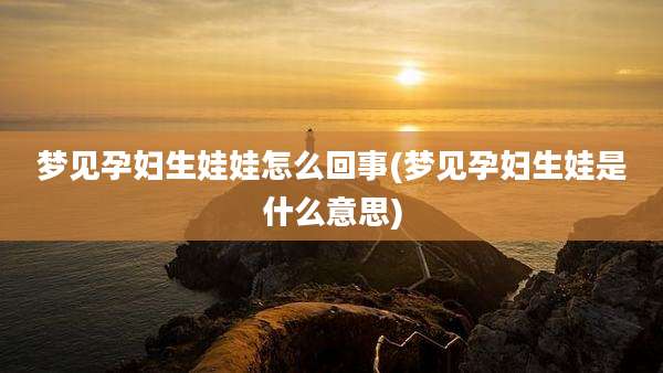 梦见孕妇生娃娃怎么回事(梦见孕妇生娃是什么意思)