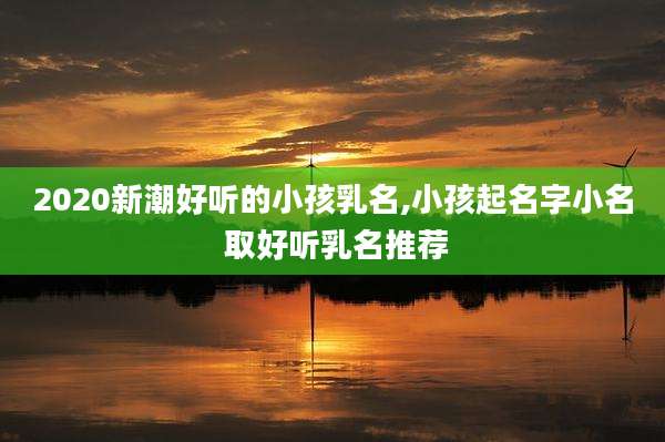 2020新潮好听的小孩乳名,小孩起名字小名 取好听乳名推荐