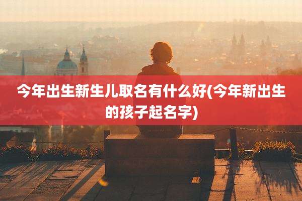 今年出生新生儿取名有什么好(今年新出生的孩子起名字)