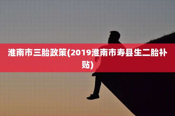 淮南市三胎政策(2019淮南市寿县生二胎补贴)