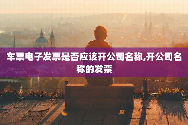 车票电子发票是否应该开公司名称,开公司名称的发票