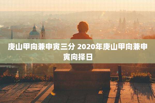 庚山甲向兼申寅三分 2020年庚山甲向兼申寅向择日