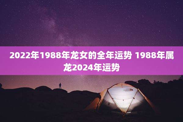 2022年1988年龙女的全年运势 1988年属龙2024年运势