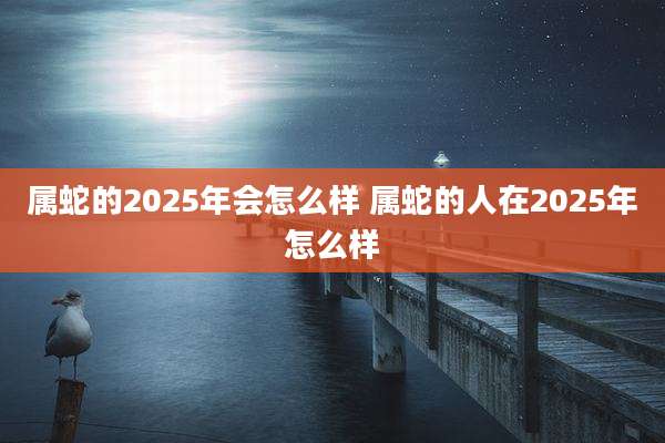 属蛇的2025年会怎么样 属蛇的人在2025年怎么样