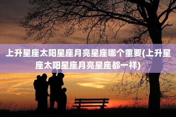 上升星座太阳星座月亮星座哪个重要(上升星座太阳星座月亮星座都一样)