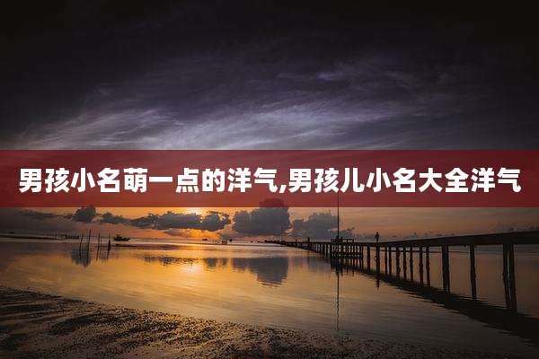男孩小名萌一点的洋气,男孩儿小名大全洋气