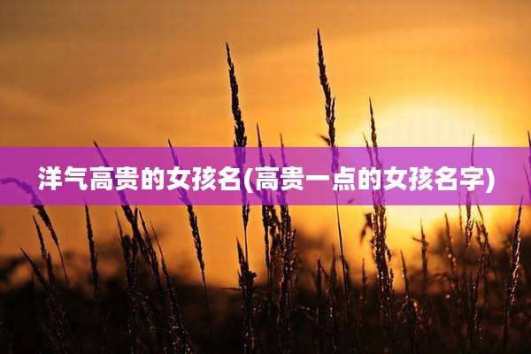 洋气高贵的女孩名(高贵一点的女孩名字)