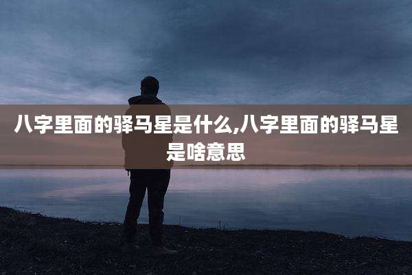 八字里面的驿马星是什么,八字里面的驿马星是啥意思