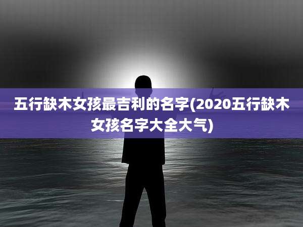 五行缺木女孩最吉利的名字(2020五行缺木女孩名字大全大气)