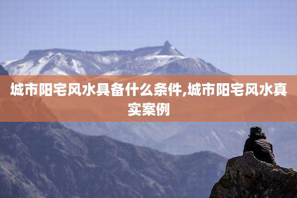 城市阳宅风水具备什么条件,城市阳宅风水真实案例