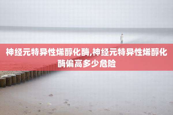 神经元特异性烯醇化酶,神经元特异性烯醇化酶偏高多少危险