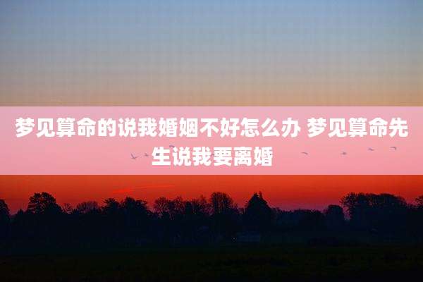 梦见算命的说我婚姻不好怎么办 梦见算命先生说我要离婚