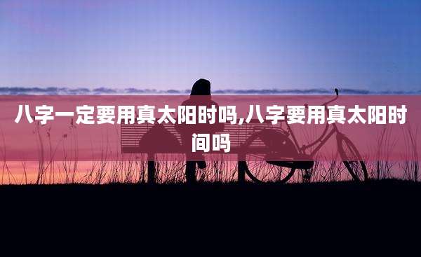 八字一定要用真太阳时吗,八字要用真太阳时间吗