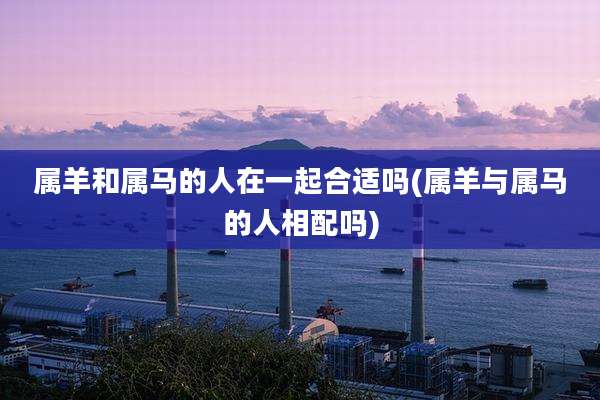 属羊和属马的人在一起合适吗(属羊与属马的人相配吗)