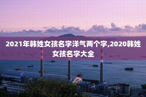 2021年韩姓女孩名字洋气两个字,2020韩姓女孩名字大全
