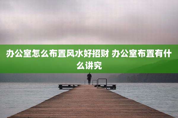 办公室怎么布置风水好招财 办公室布置有什么讲究