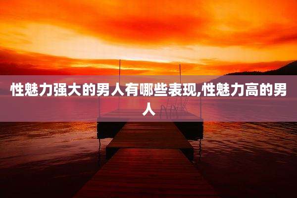性魅力强大的男人有哪些表现,性魅力高的男人