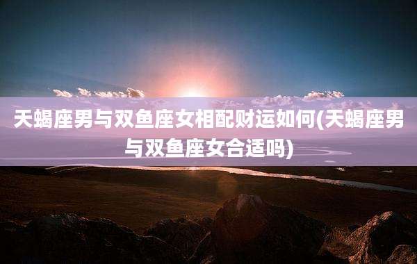 天蝎座男与双鱼座女相配财运如何(天蝎座男与双鱼座女合适吗)