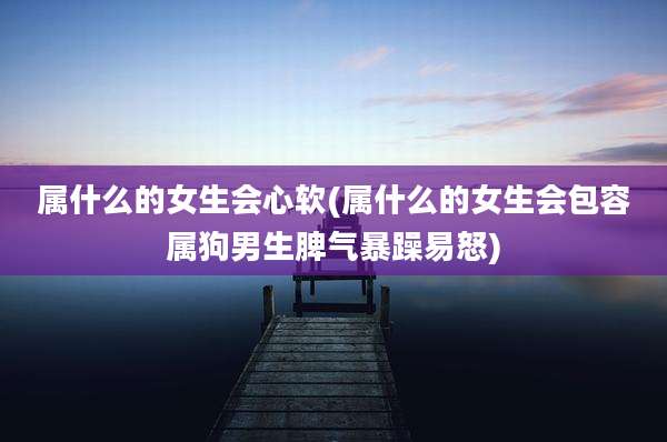 属什么的女生会心软(属什么的女生会包容属狗男生脾气暴躁易怒)