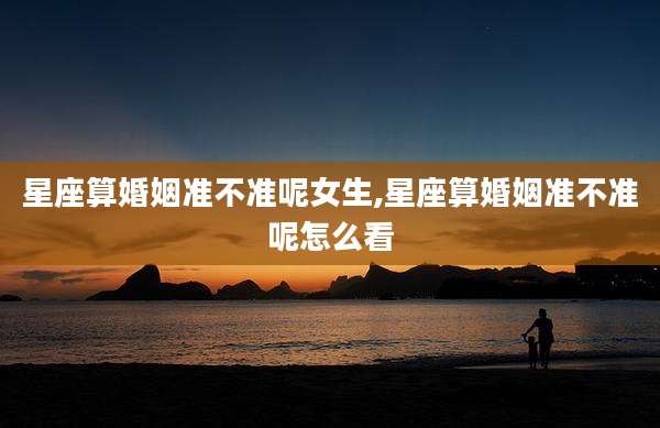 星座算婚姻准不准呢女生,星座算婚姻准不准呢怎么看