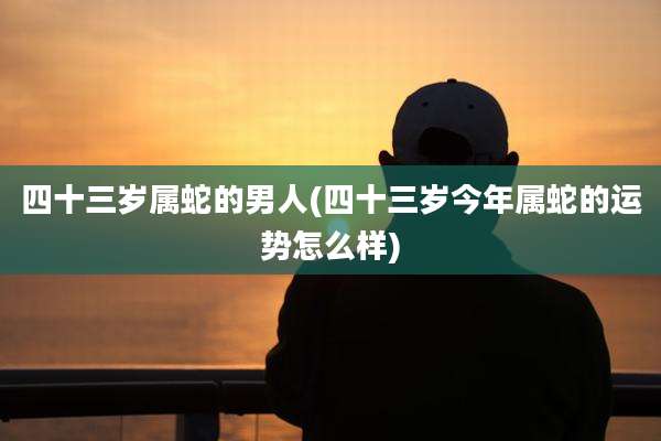 四十三岁属蛇的男人(四十三岁今年属蛇的运势怎么样)