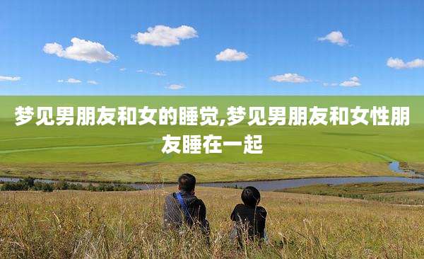 梦见男朋友和女的睡觉,梦见男朋友和女性朋友睡在一起