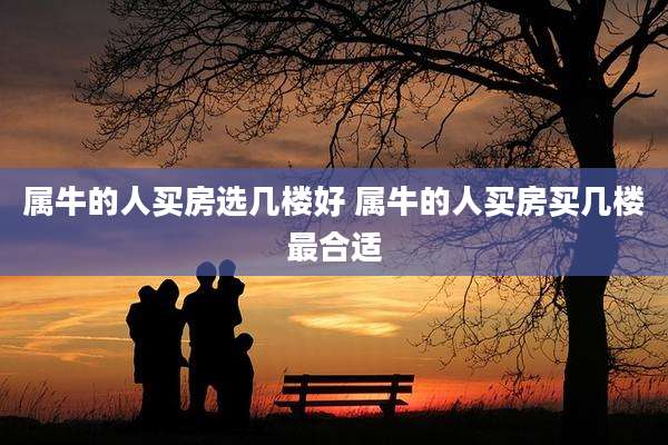 属牛的人买房选几楼好 属牛的人买房买几楼最合适