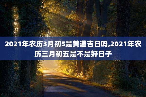 2021年农历3月初5是黄道吉日吗,2021年农历三月初五是不是好日子