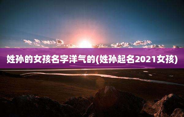 姓孙的女孩名字洋气的(姓孙起名2021女孩)