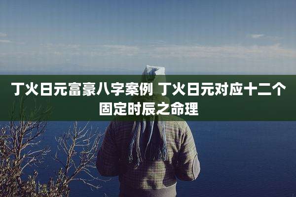 丁火日元富豪八字案例 丁火日元对应十二个固定时辰之命理