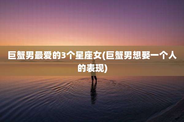 巨蟹男最爱的3个星座女(巨蟹男想娶一个人的表现)