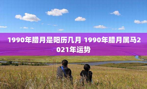 1990年腊月是阳历几月 1990年腊月属马2021年运势