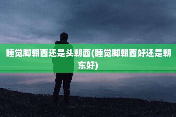 睡觉脚朝西还是头朝西(睡觉脚朝西好还是朝东好)