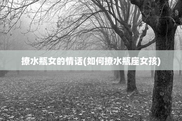 撩水瓶女的情话(如何撩水瓶座女孩)
